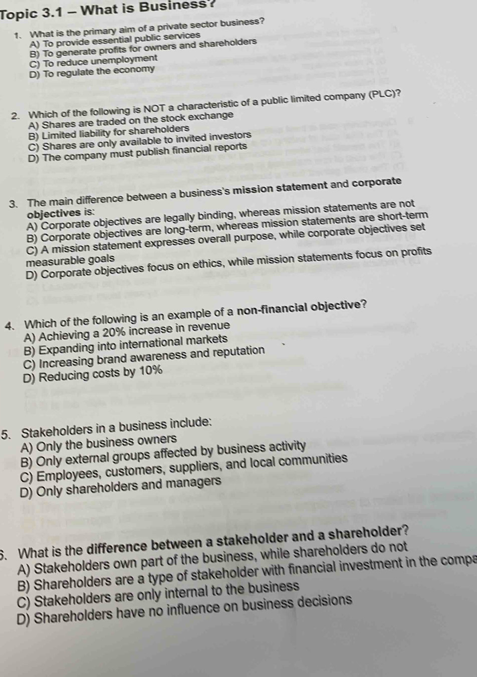 Topic 3.1 - What is Business?
1. What is the primary aim of a private sector business?
A) To provide essential public services
B) To generate profits for owners and shareholders
C) To reduce unemployment
D) To regulate the economy
2. Which of the following is NOT a characteristic of a public limited company (PLC)?
A) Shares are traded on the stock exchange
B) Limited liability for shareholders
C) Shares are only available to invited investors
D) The company must publish financial reports
3. The main difference between a business's mission statement and corporate
objectives is:
A) Corporate objectives are legally binding, whereas mission statements are not
B) Corporate objectives are long-term, whereas mission statements are short-term
C) A mission statement expresses overall purpose, while corporate objectives set
measurable goals
D) Corporate objectives focus on ethics, while mission statements focus on profits
4. Which of the following is an example of a non-financial objective?
A) Achieving a 20% increase in revenue
B) Expanding into international markets
C) Increasing brand awareness and reputation
D) Reducing costs by 10%
5. Stakeholders in a business include:
A) Only the business owners
B) Only external groups affected by business activity
C) Employees, customers, suppliers, and local communities
D) Only shareholders and managers
6. What is the difference between a stakeholder and a shareholder?
A) Stakeholders own part of the business, while shareholders do not
B) Shareholders are a type of stakeholder with financial investment in the compa
C) Stakeholders are only internal to the business
D) Shareholders have no influence on business decisions