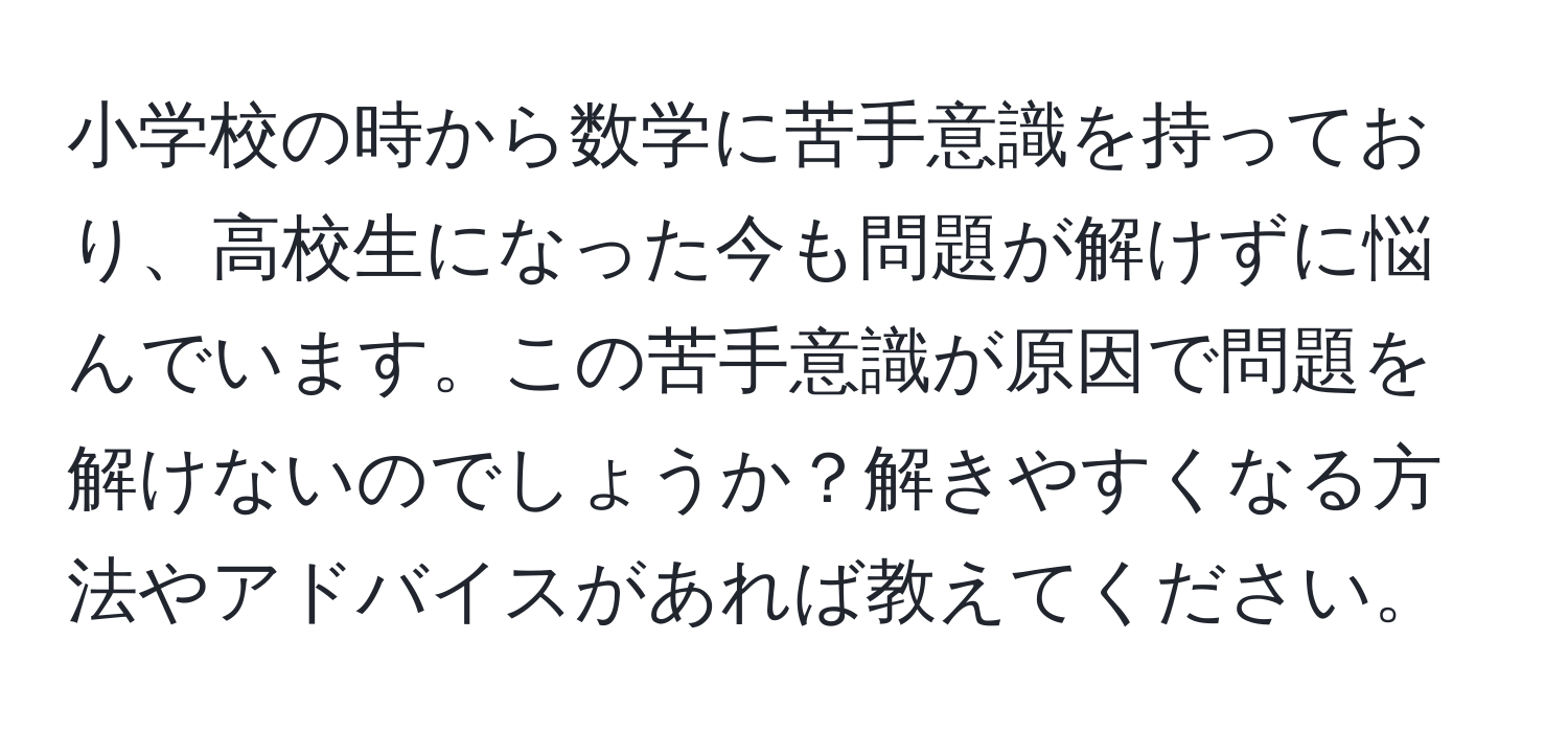 小学校の時から数学に苦手意識を持っており、高校生になった今も問題が解けずに悩んでいます。この苦手意識が原因で問題を解けないのでしょうか？解きやすくなる方法やアドバイスがあれば教えてください。