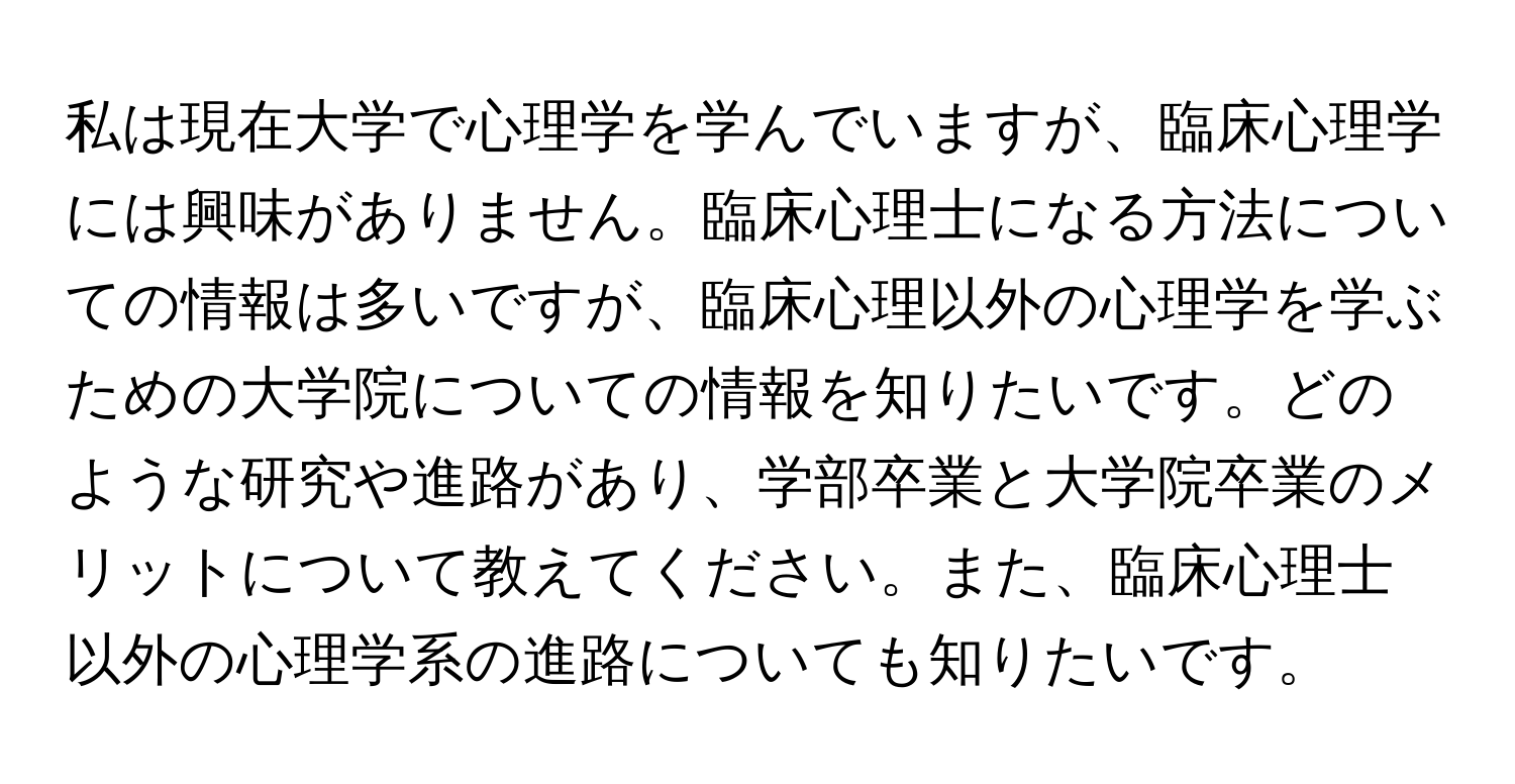 私は現在大学で心理学を学んでいますが、臨床心理学には興味がありません。臨床心理士になる方法についての情報は多いですが、臨床心理以外の心理学を学ぶための大学院についての情報を知りたいです。どのような研究や進路があり、学部卒業と大学院卒業のメリットについて教えてください。また、臨床心理士以外の心理学系の進路についても知りたいです。