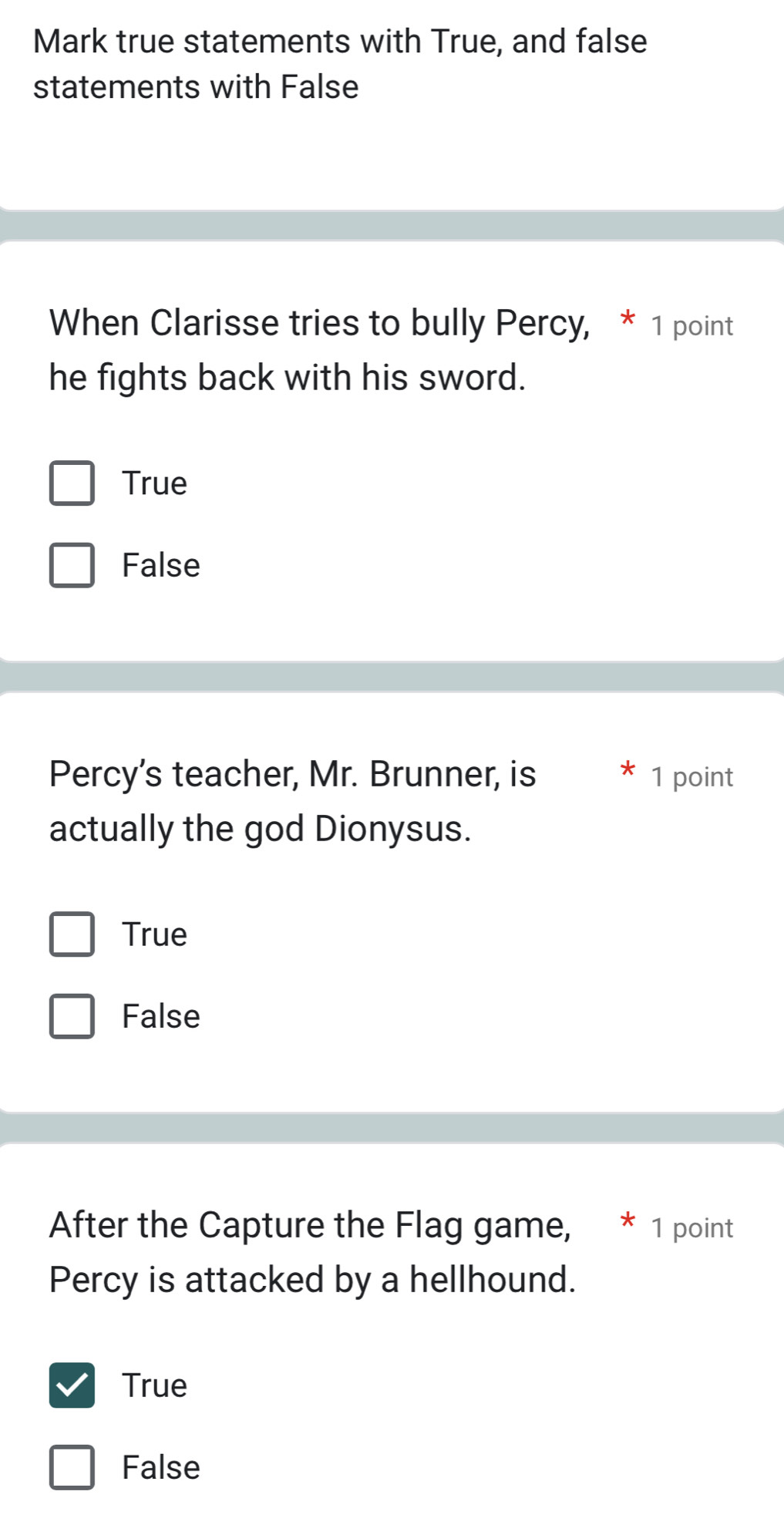 Mark true statements with True, and false
statements with False
When Clarisse tries to bully Percy, * 1 point
he fights back with his sword.
True
False
Percy's teacher, Mr. Brunner, is 1 point
actually the god Dionysus.
True
False
After the Capture the Flag game, * 1 point
Percy is attacked by a hellhound.
True
False