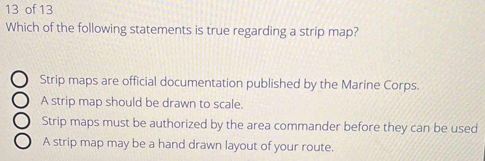 of 13
Which of the following statements is true regarding a strip map?
Strip maps are official documentation published by the Marine Corps.
A strip map should be drawn to scale.
Strip maps must be authorized by the area commander before they can be used
A strip map may be a hand drawn layout of your route.