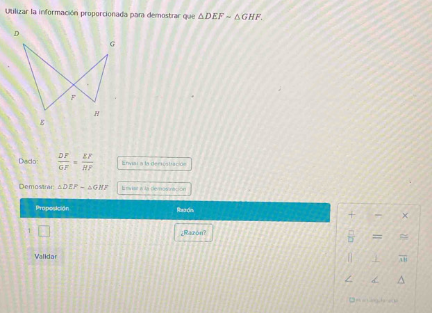 Utilizar la información proporcionada para demostrar que △ DEFsim △ GHF. 
Dado:  DF/GF = EF/HF  Enviar a la demostración 
Demostrar: △ DEF-△ GHF Enviar a la demostración 
Proposición Razón 
+ × 
1 □ ¿Razon? 
 □ /□   = = 
Validar 
+ overline AB < 
□ = e da et