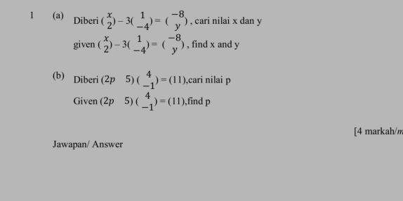 1 (a) Diberi (beginarrayr x 2endarray )-3(beginarrayr 1 -4endarray )=(beginarrayr -8 yendarray ) , cari nilai x dan y
given (beginarrayr x 2endarray )-3(beginarrayr 1 -4endarray )=(beginarrayr -8 yendarray ) , find x and y
(b) Diberi (2p 5) beginpmatrix 4 -1endpmatrix =(11) ,cari nilai p
Given (2p 5) (beginarrayr 4 -1endarray )=(11) ,find p
[4 markah/m 
Jawapan/ Answer