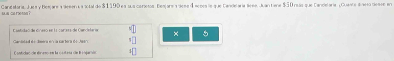 Candelaria, Juan y Benjamín tienen un total de $1190 en sus carteras. Benjamín tiene 4 veces lo que Candelaria tiene. Juan tiene $50 más que Candelaria. ¿Cuanto dinero tienen en 
sus carteras? 
Cantidad de dinero en la cartera de Candelaria: 
× 
Cantidad de dinero en la cartera de Juan: 
Cantidad de dinero en la cartera de Benjamín