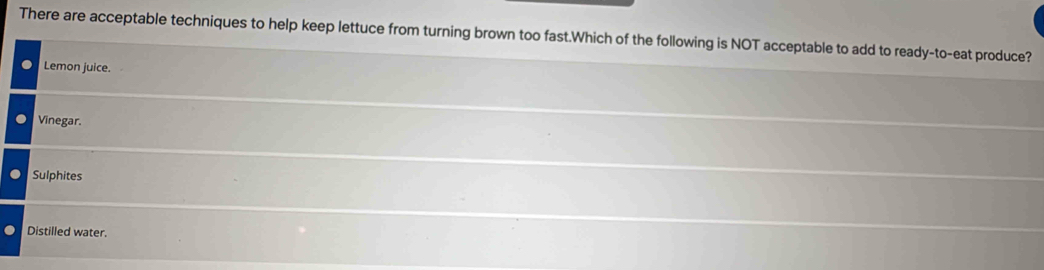 There are acceptable techniques to help keep lettuce from turning brown too fast.Which of the following is NOT acceptable to add to ready-to-eat produce?
Lemon juice.
Vinegar.
Sulphites
Distilled water.