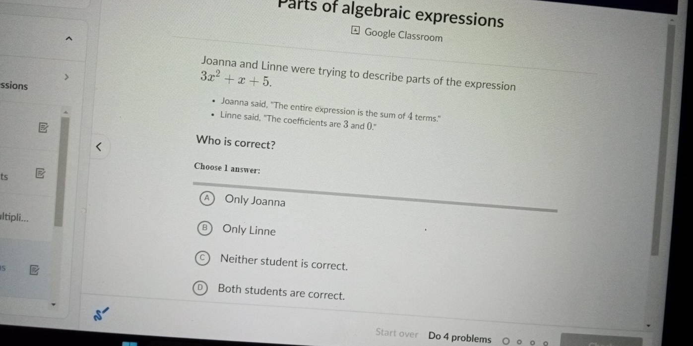 Parts of algebraic expressions
Google Classroom
Joanna and Linne were trying to describe parts of the expression
ssions
3x^2+x+5. 
Joanna said, "The entire expression is the sum of 4 terms."
Linne said, "The coefficients are 3 and 0."
Who is correct?
Choose 1 answer:
ts
Only Joanna
ultipli... Only Linne
Neither student is correct.
5
Both students are correct.
Start over Do 4 problems