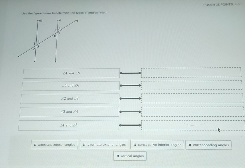 POSSIBLE POINTS 4 55
Lise the fiqure below to determine the types of angles listed
∠ 4 an ∠ 8
∠ 4 and ∠ 6
∠ 2 and ∠ 8
∠ 2 and ∠ 4
∠ 4 and ∠ 5
# aternade interior angles It abernate extenor angles   consecutive intenor angles It corresponding angles 
# vertical angles