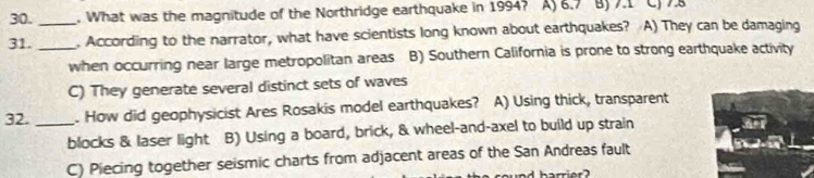 What was the magnitude of the Northridge earthquake in 1994? A) 6.7 B) 71 CJ 7.8
31. __. According to the narrator, what have scientists long known about earthquakes? A) They can be damaging
when occurring near large metropolitan areas B) Southern California is prone to strong earthquake activity
C) They generate several distinct sets of waves
32. _. How did geophysicist Ares Rosakis model earthquakes? A) Using thick, transparent
blocks & laser light B) Using a board, brick, & wheel-and-axel to build up strain
C) Piecing together seismic charts from adjacent areas of the San Andreas fault