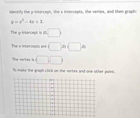 Identify the y-intercept, the x intercepts, the vertex, and then graph:
y=x^2-4x+3. 
The y-intercept is (0,□ )
The x-intercepts are (□ ,0) (□ ,0)
The vertex is (□ ,□ )
To make the graph click on the vertex and one other point.