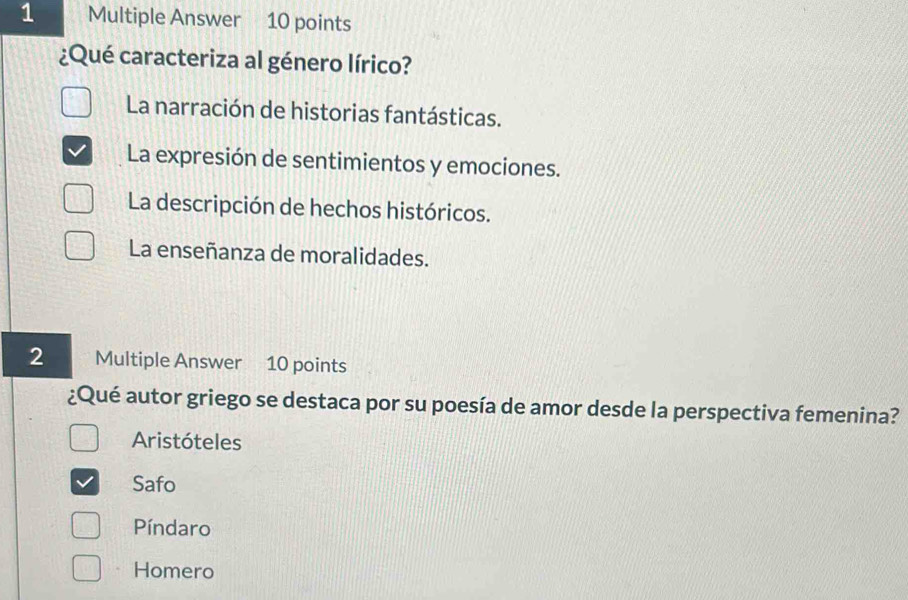 Multiple Answer 10 points
¿Qué caracteriza al género lírico?
La narración de historias fantásticas.
La expresión de sentimientos y emociones.
La descripción de hechos históricos.
La enseñanza de moralidades.
2 Multiple Answer 10 points
¿Qué autor griego se destaca por su poesía de amor desde la perspectiva femenina?
Aristóteles
Safo
Píndaro
Homero