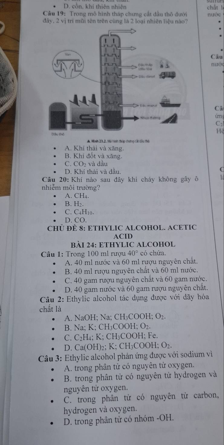 D. cổn, khí thiên nhiên chất l
Câu 19: Trong mô hình tháp chưng cất dầu thô dưới nước
đây, 2 vị trí mũi tên trên cùng là 2 loại nhiên liệu nào?
Câu
nước
Câ
úrg
C2
ệ
▲ Hình 23.2, Mô hình tháp chưng cát dầu thô
A. Khí thải và xăng.
B. Khí đốt và xăng.
C. CO2 và dầu
D. Khí thải và dầu.
C
Câu 20: Khí nào sau đây khi cháy không gây ô
nhiễm môi trường?
A. CH4.
B. H₂.
C. C4H10.
D. CO.
CHÜ ĐÈ 8: ETHYLIC ALCOHOL. ACETIC
ACID
BÀI 24: ETHYLIC ALCOHOL
Câu 1: Trong 100 ml rượu 40° có chứa.
A. 40 ml nước và 60 ml rượu nguyên chất.
B. 40 ml rượu nguyên chất và 60 ml nước.
C. 40 gam rượu nguyên chất và 60 gam nước.
D. 40 gam nước và 60 gam rượu nguyên chất.
Câu 2: Ethylic alcohol tác dụng được với dãy hóa
chất là
A. NaOH; Na; CH_3COOH; O_2.
B. Na; K; CH₃COOH; O_2
C. C_2F H₄; K; CH₃COOH; Fe.
H_3COOH; O_2.
D. Ca(OH)₂; K; Cl
Câu 3: Ethylic alcohol phản ứng được với sodium vì
A. trong phân tử có nguyên tử oxygen.
B. trong phân tử có nguyên tử hydrogen và
nguyên tử oxygen.
C. trong phân tử có nguyên tử carbon,
hydrogen và oxygen.
D. trong phân tử có nhóm -OH.