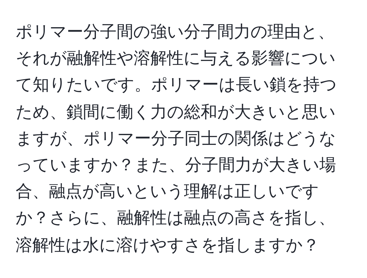 ポリマー分子間の強い分子間力の理由と、それが融解性や溶解性に与える影響について知りたいです。ポリマーは長い鎖を持つため、鎖間に働く力の総和が大きいと思いますが、ポリマー分子同士の関係はどうなっていますか？また、分子間力が大きい場合、融点が高いという理解は正しいですか？さらに、融解性は融点の高さを指し、溶解性は水に溶けやすさを指しますか？