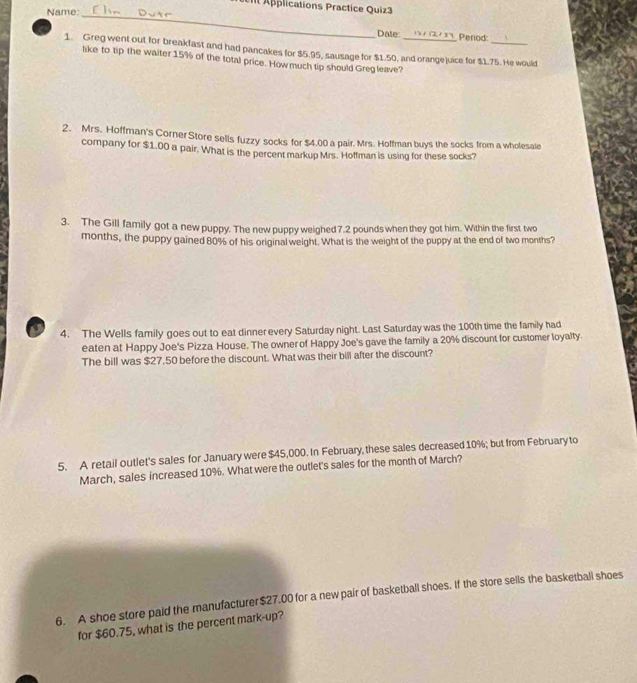Applications Practice Quiz3 
Name: 
_ 
Date: Period: 
1. Greg went out for breakfast and had pancakes for $5.95, sausage for $1.50, and orangejuice for $1.75. He would 
like to tip the waiter 15% of the total price. How much tip should Greg leave? 
2. Mrs. Hoffman's Corner Store sells fuzzy socks for $4.00 a pair. Mrs. Hoffman buys the socks from a wholesale 
company for $1.00 a pair. What is the percent markup Mrs. Hoffman is using for these socks? 
3. The Gill family got a new puppy. The new puppy weighed7.2 pounds when they got him. Within the first two
months, the puppy gained 80% of his original weight. What is the weight of the puppy at the end of two months? 
a 4. The Wells family goes out to eat dinner every Saturday night. Last Saturday was the 100th time the family had 
eaten at Happy Joe's Pizza House. The owner of Happy Joe's gave the family a 20% discount for customer loyalty. 
The bill was $27.50 before the discount. What was their bill after the discount? 
5. A retail outlet's sales for January were $45,000. In February, these sales decreased 10%; but from February to 
March, sales increased 10%. What were the outlet's sales for the month of March? 
6. A shoe store paid the manufacturer $27.00 for a new pair of basketball shoes. If the store sells the basketball shoes 
for $60.75, what is the percent mark-up?