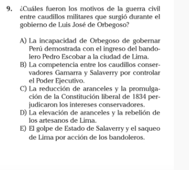 ¿Cuáles fueron los motivos de la guerra civil
entre caudillos militares que surgió durante el
gobierno de Luis José de Orbegoso?
A) La incapacidad de Orbegoso de gobernar
Perú demostrada con el ingreso del bando-
lero Pedro Escobar a la ciudad de Lima
B) La competencia entre los caudillos conser-
vadores Gamarra y Salaverry por controlar
el Poder Ejecutivo.
C) La reducción de aranceles y la promulga-
ción de la Constitución liberal de 1834 per-
judicaron los intereses conservadores.
D) La elevación de aranceles y la rebelión de
los artesanos de Lima.
E) El golpe de Estado de Salaverry y el saqueo
de Lima por acción de los bandoleros.