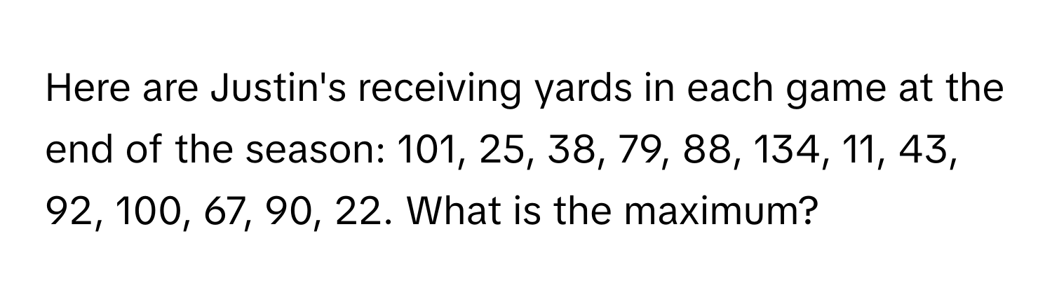 Here are Justin's receiving yards in each game at the end of the season: 101, 25, 38, 79, 88, 134, 11, 43, 92, 100, 67, 90, 22. What is the maximum?