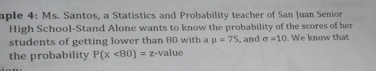 mple 4: Ms. Santos, a Statistics and Probability teacher of San Juan Senior 
High School-Stand Alone wants to know the probability of the scores of her 
students of getting lower than 80 with a mu =75 , and sigma =10. We know that 
the probability . P(x<80)=z- -value