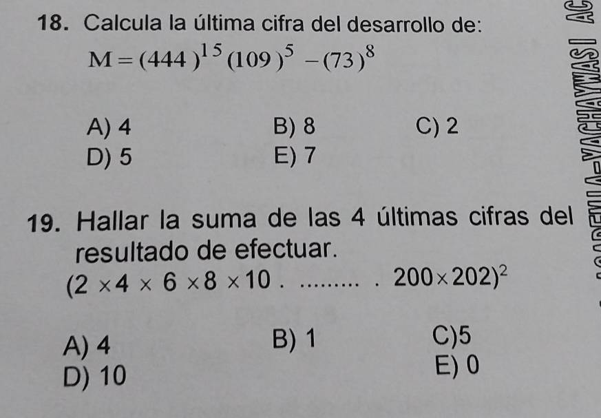 Calcula la última cifra del desarrollo de:
M=(444)^15(109)^5-(73)^8
A) 4 B) 8 C) 2
D) 5 E) 7
19. Hallar la suma de las 4 últimas cifras del
resultado de efectuar.
(2* 4* 6* 8* 10......... 200* 202)^2
A) 4 B) 1
C) 5
D) 10
E) 0