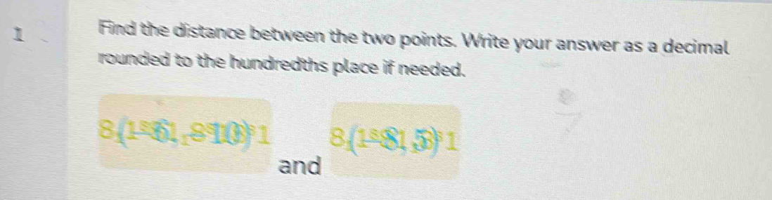 1 . Find the distance between the two points. Write your answer as a decimal 
rounded to the hundredths place if needed.
8(1^581,8916)^81 8,(1^(_ 6)81,73)^61
and