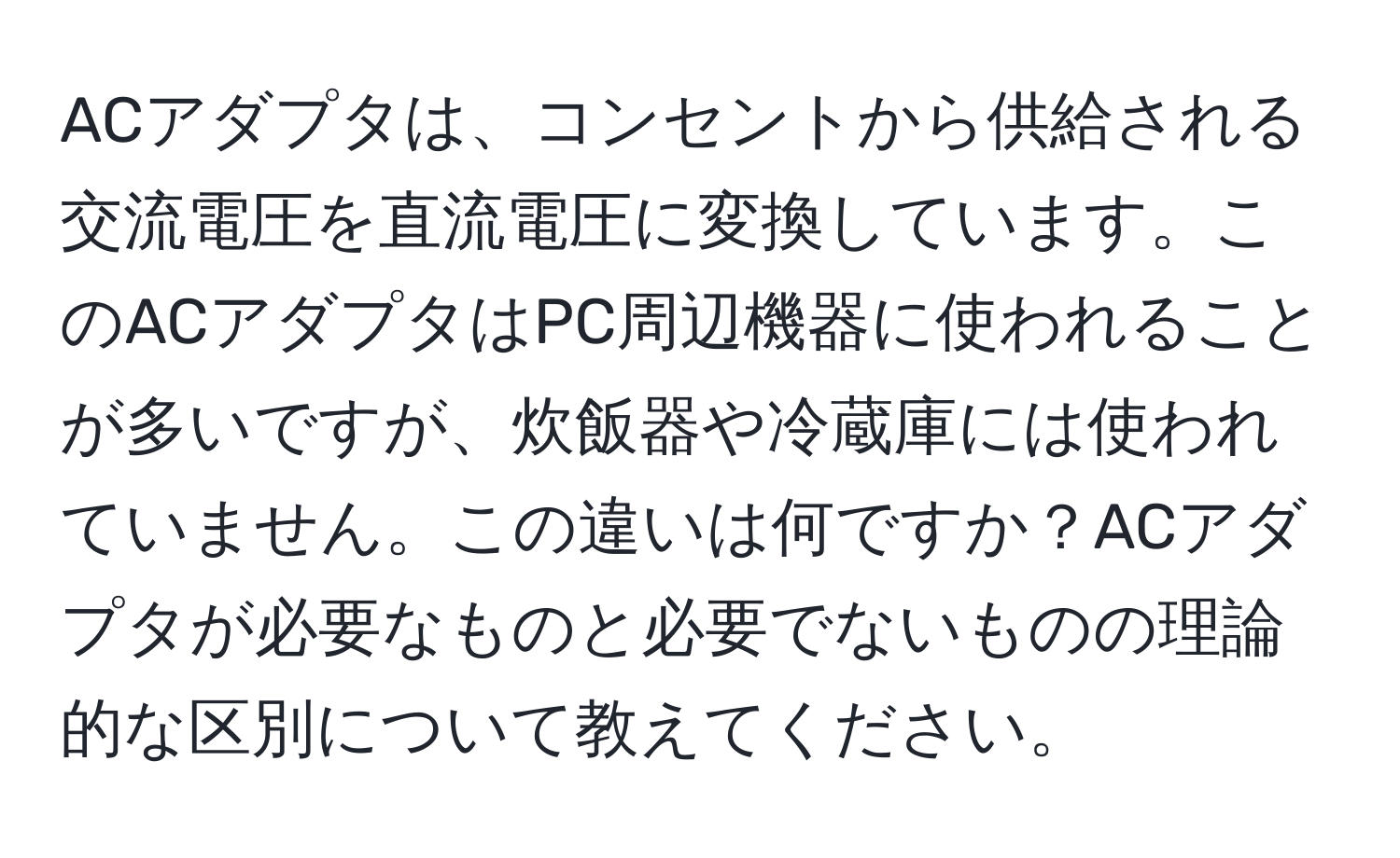 ACアダプタは、コンセントから供給される交流電圧を直流電圧に変換しています。このACアダプタはPC周辺機器に使われることが多いですが、炊飯器や冷蔵庫には使われていません。この違いは何ですか？ACアダプタが必要なものと必要でないものの理論的な区別について教えてください。