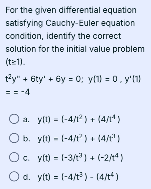 For the given differential equation
satisfying Cauchy-Euler equation
condition, identify the correct
solution for the initial value problem
(t≥ 1).
t^2y''+6ty'+6y=0; y(1)=0, y'(1)
==-4
a. y(t)=(-4/t^2)+(4/t^4)
b. y(t)=(-4/t^2)+(4/t^3)
C. y(t)=(-3/t^3)+(-2/t^4)
d. y(t)=(-4/t^3)-(4/t^4)