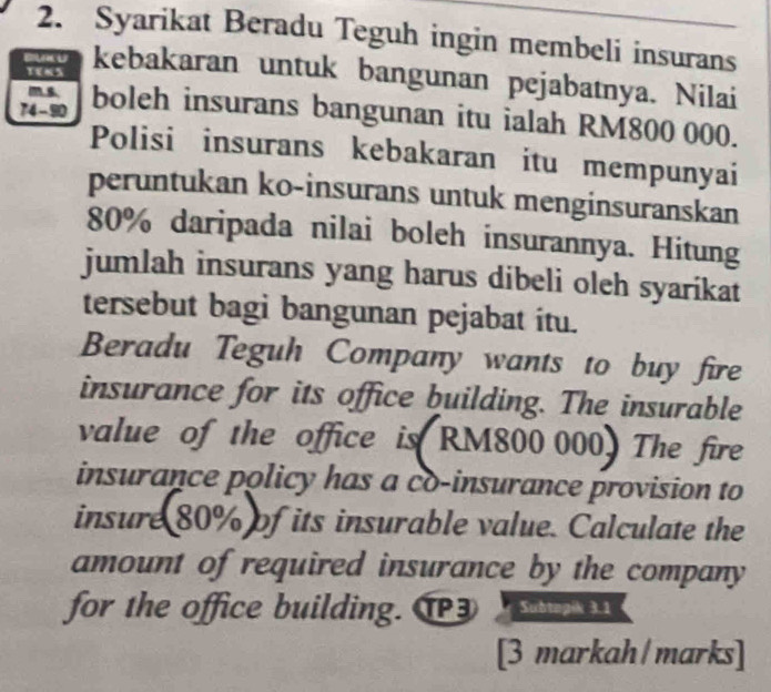 Syarikat Beradu Teguh ingin membeli insurans 
TENS 
kebakaran untuk bangunan pejabatnya. Nilai 
ms.
74 -90 boleh insurans bangunan itu ialah RM800 000. 
Polisi insurans kebakaran itu mempunyai 
peruntukan ko-insurans untuk menginsuranskan
80% daripada nilai boleh insurannya. Hitung 
jumlah insurans yang harus dibeli oleh syarikat 
tersebut bagi bangunan pejabat itu. 
Beradu Teguh Company wants to buy fire 
insurance for its office building. The insurable 
value of the office is RM800 000. The fire 
insurance policy has a co-insurance provision to 
insure 80% of its insurable value. Calculate the 
amount of required insurance by the company 
for the office building. T3 Subtopik 3.1 
[3 markah/marks]