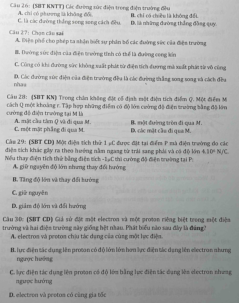 (SBT KNTT) Các đường sức điện trong điện trường đều
A. chỉ có phương là không đổi. B. chỉ có chiều là không đổi.
C. là các đường thẳng song song cách đều. D. là những đường thắng đồng quy.
Câu 27: Chọn câu sai
A. Điện phổ cho phép ta nhận biết sự phân bố các đường sức của điện trường
B. Đường sức điện của điện trường tĩnh có thể là đường cong kín
C. Cũng có khi đường sức không xuất phát từ điện tích dương mà xuất phát từ vô cùng
D. Các đường sức điện của điện trường đều là các đường thẳng song song và cách đều
nhau
Câu 28: (SBT KN) Trong chân không đặt cố định một điện tích điểm Q. Một điểm M
cách Q một khoảng r. Tập hợp những điểm có độ lớn cường độ điện trường bằng độ lớn
cường độ điện trường tại M là
A. mặt cầu tâm Q và đi qua M. B. một đường tròn đi qua M.
C. một mặt phẳng đi qua M. D. các mặt cầu đi qua M.
Câu 29: (SBT CD) Một điện tích thử 1 μC được đặt tại điểm P mà điện trường do các
điện tích khác gây ra theo hướng nằm ngang từ trái sang phải và có độ lớn 4.10^6 N/C.
Nếu thay điện tích thử bằng điện tích -1μC thì cường độ điện trường tại P:
A. giữ nguyên độ lớn nhưng thay đổi hướng
B. Tăng độ lớn và thay đổi hướng
C. giữ nguyên
D. giảm độ lớn và đổi hướng
Câu 30: (SBT CD) Giả sử đặt một electron và một proton riêng biệt trong một điện
trường và hai điện trường này giống hệt nhau. Phát biểu nào sau đây là đúng?
A. electron và proton chịu tác dụng của cùng một lực điện.
B. lực điện tác dụng lên proton có độ lớn lớn hơn lực điện tác dụng lên electron nhưng
ngược hướng
C. lực điện tác dụng lên proton có độ lớn bằng lực điện tác dụng lên electron nhưng
ngược hướng
D. electron và proton có cùng gia tốc