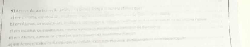 Acerça da participação política na Grícia Aatica, e comete stiemar ques
a) em Esnarta, esparciatas, mulheres e poríecos escalbiars mem a obleia
b) em Atenas, os eupatrídas, mulíores, de arços e métedas escolipam seus repreientames na Assembica Popular
c) em esparta, os esparciatas, rajolo e períecos escomamas memaros da Asvembcia
d) em Atenas, apenas os cidadãos participavam da Assembleia Popular
e) em Arenas, tolos os falitantes da cidade, exccte os escravos, participavam da Asso obima Populer