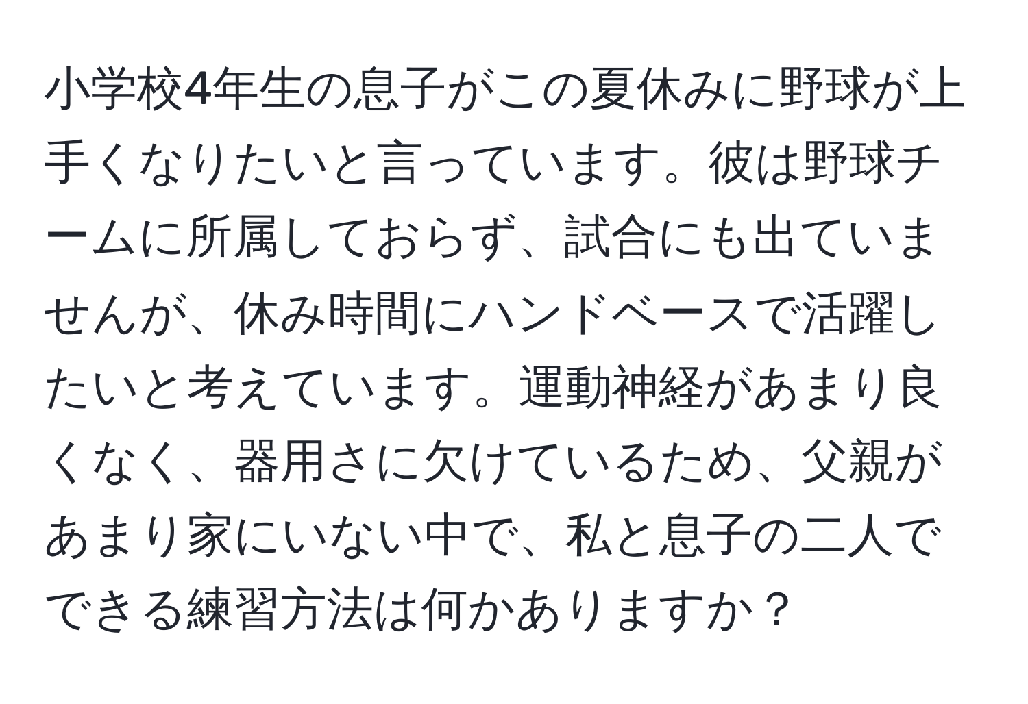 小学校4年生の息子がこの夏休みに野球が上手くなりたいと言っています。彼は野球チームに所属しておらず、試合にも出ていませんが、休み時間にハンドベースで活躍したいと考えています。運動神経があまり良くなく、器用さに欠けているため、父親があまり家にいない中で、私と息子の二人でできる練習方法は何かありますか？