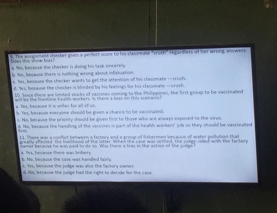 The assignment checker gives a perfect score to his classmate “crush” regardless of her wrong answers.
Does this show bias?
a. No, because the checker is doing his task sincerely.
b. No, because there is nothing wrong about infatuation.
c. Yes, because the checker wants to get the attention of his classmate —crush.
d. Yes, because the checker is blinded by his feelings for his classmate —crush.
10. Since there are limited stocks of vaccines coming to the Philippines, the first group to be vaccinated
will be the frontline health workers. Is there a bias on this scenario?
a. Yes, because it is unfair for all of us.
b. Yes, because everyone should be given a chance to be vaccinated.
c. No, because the priority should be given first to those who are always exposed to the virus.
d. No, because the handling of the vaccines is part of the health workers' job so they should be vaccinated
first.
11. There was a conflict between a factory and a group of fishermen because of water pollution that
greatly affected the livelihood of the latter. When the case was settled, the judge sided with the factory
owner because he was paid to do so. Was there a bias in the action of the judge?
a. Yes, because there was bribery
b. No, because the case was handled fairly.
c. Yes, because the judge was also the factory owner.
d. No, because the judge had the right to decide for the case.