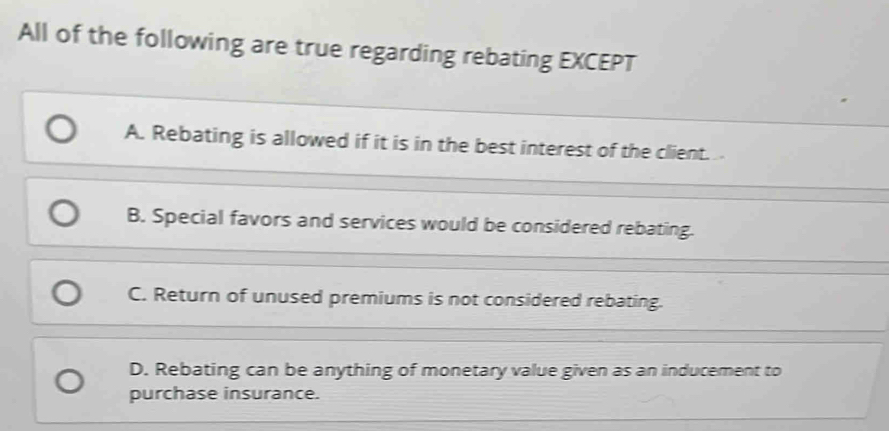 All of the following are true regarding rebating EXCEPT
A. Rebating is allowed if it is in the best interest of the client.
B. Special favors and services would be considered rebating.
C. Return of unused premiums is not considered rebating.
D. Rebating can be anything of monetary value given as an inducement to
purchase insurance.