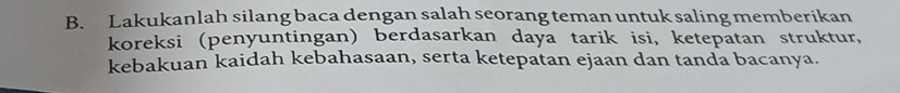 Lakukanlah silang baca dengan salah seorang teman untuk saling memberikan 
koreksi (penyuntingan) berdasarkan daya tarik isi, ketepatan struktur, 
kebakuan kaidah kebahasaan, serta ketepatan ejaan dan tanda bacanya.