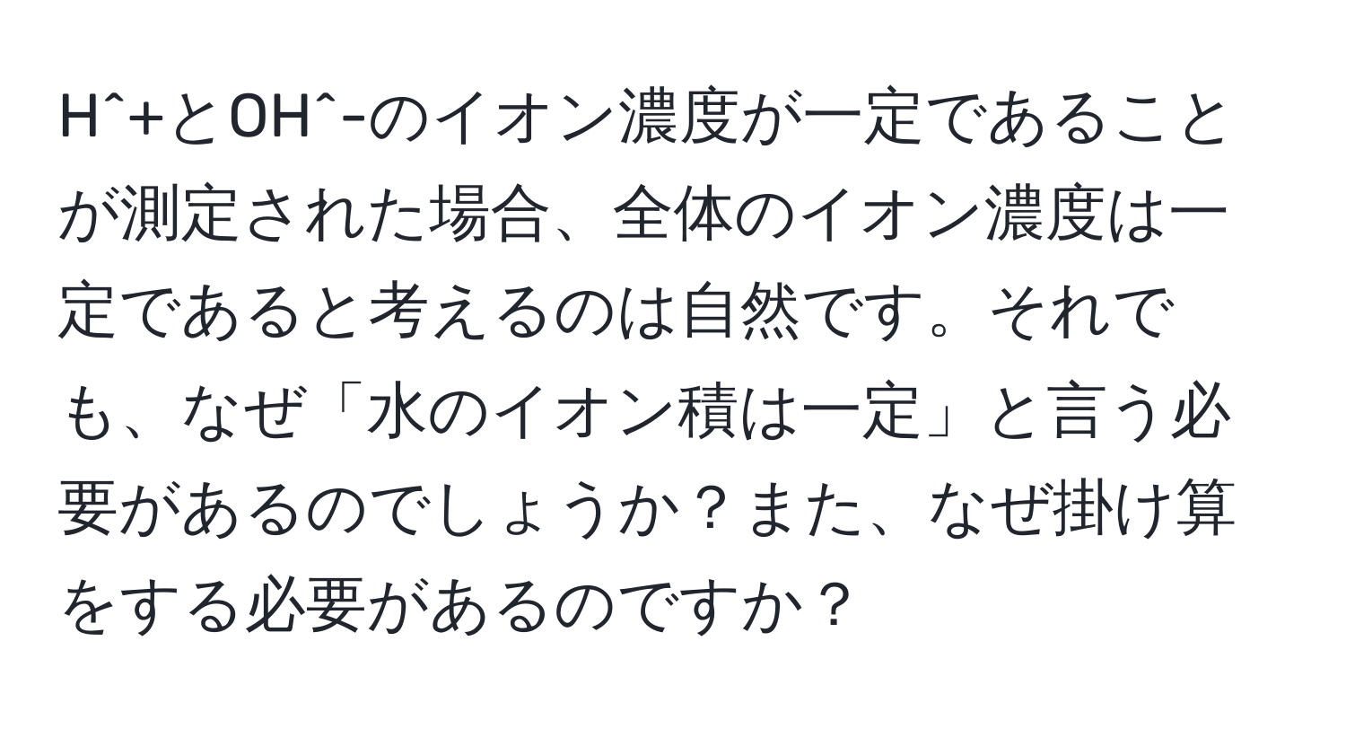 H^+とOH^-のイオン濃度が一定であることが測定された場合、全体のイオン濃度は一定であると考えるのは自然です。それでも、なぜ「水のイオン積は一定」と言う必要があるのでしょうか？また、なぜ掛け算をする必要があるのですか？