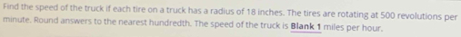 Find the speed of the truck if each tire on a truck has a radius of 18 inches. The tires are rotating at 500 revolutions per
minute. Round answers to the nearest hundredth. The speed of the truck is Blank 1 miles per hour.