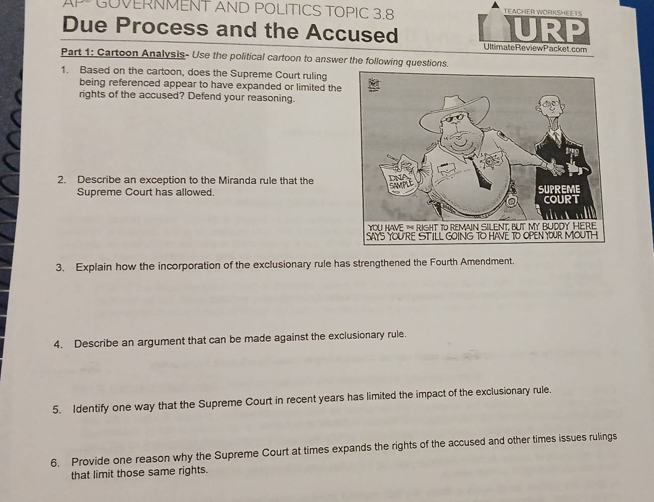 GOVERNMENT AND POLITICS TOPIC 3.8 
TEACHER WORKSHEETS 
Due Process and the Accused URP 
UltimateReviewPacket.com 
Part 1: Cartoon Analysis- Use the political cartoon to answer the following questions. 
1. Based on the cartoon, does the Supreme Court ruling 
being referenced appear to have expanded or limited the 
rights of the accused? Defend your reasoning. 
2. Describe an exception to the Miranda rule that the 
Supreme Court has allowed. 
3. Explain how the incorporation of the exclusionary rule has strengthened the Fourth Amendment. 
4. Describe an argument that can be made against the exclusionary rule. 
5. Identify one way that the Supreme Court in recent years has limited the impact of the exclusionary rule. 
6. Provide one reason why the Supreme Court at times expands the rights of the accused and other times issues rulings 
that limit those same rights.