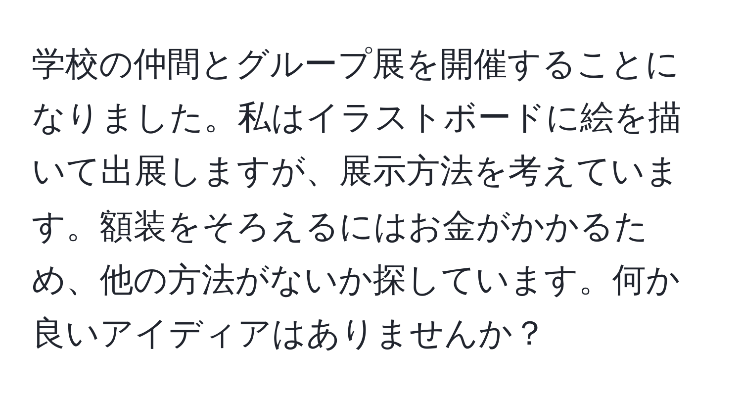 学校の仲間とグループ展を開催することになりました。私はイラストボードに絵を描いて出展しますが、展示方法を考えています。額装をそろえるにはお金がかかるため、他の方法がないか探しています。何か良いアイディアはありませんか？