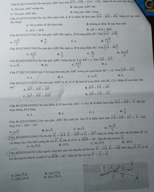 [Q579163639] Cho tam giác ABC thoá mãn |vector CA+vector CB|=|CA-CB|. Mệnh đề nào đưới đây đùngt
A. Tam giác ABC vuông cân B. Tam giác ABC cân.
C. Tam giác ABC đều. D. Tam giác ABC vuông.
i ther .
Câu 23 [Q752534526] Cho hai điểm phân biệt A, B và điểm M thoả mãn vector MA-vector MB=vector BA. Mệnh đề nào dưới
dây đúng? A, Tắt cá điểm M đều thoá mãn. B. Không có điểm M nào thoá mãn.
C. MA=MB.
D. AB=MA+MB.
Câu 24 [Q532475726] Cho tam giác ABC đều cạnh a, H là trung điểm BC. Tính |vector CA-vector CH|.
A.  asqrt(3)/2 . B.  a/2 . C, a. D.  asqrt(2)/2 ..
Câu 25 [Q769967799] Cho tam giác ABC đều cạnh a, H là trung điểm BC. Tính |vector CA-vector HC|.
A.  asqrt(7)/2 · B.  a/2 . C.  3a/2 · D.  2asqrt(3)/2 ·
Câu 26 [Q933656555] Cho tam giác ABC vuông cân tại A có AB=a.   Tinh |vector AB+vector AC|·
A. asqrt(2). B. 2a C.  asqrt(2)/2 . D. a.
Câu 27 [Q675555404] Gọi G là trọng tâm tam giác ABC vuông với cạnh huyền BC=12 ín |vector GB+vector GC|.
A. 4. B. 2. C. 2sqrt(3). D. 8. .
Câu 28 [Q223771237] Cho tam giác ABC có M, N, P lần lượt là trung điểm AB, BC,CA. Mệnh đề nào đưới đây
sai? vector MP+vector PN=vector AP.
B. vector MP+vector PN=vector BP.
A.
C. vector MP+vector PN=vector MN.
D. vector MP+vector PN=vector PC.
Câu 29 [Q706536366] Cho hai điểm A, B thoà mãn AB=4 Gọi M là điểm thoả mãn vector MA+vector MB=vector 0. Độ dài
đoạn thắng MA bằng
A. 2. B. 4. C. 1. D.  4/3 .
Câu 30 [Q535550003] Cho tam giác ABC đều cạnh 2a. Gọi D là điểm thoà mãn vector DA+vector DB+vector DC=vector 0. Tinh
tổng DA+DB+DC.
A. asqrt(3). B. 2asqrt(3). C. 3asqrt(3). D.  3asqrt(3)/2 .
Câu 31 [Q880335364] Cho ba lực vector F_1=vector MA,vector F_2=vector MB và vector F_3=vector MC cùng tác động vào một vật tại điểm M và
vật đứng yên. Cho biết cường độ của vector F_1,vector F_2 đều là 10 N và widehat AMB=90°. Tìm độ lớn của lực vector F_3.
A. 10sqrt(2)N. B. 10 N. C. 20sqrt(2)N. D. 20 N.
Câu 32 [Q203443381] Hai người cùng kéo một con thuyển với hai lực vector F_1=vector OA,vector F_2=vector OB , Biết rằng vector F_1,vector F_2 có độ
lớn lần lượt là 400 N và 600 N và widehat AOB=60°. Tính độ lớn của lực vector F=vector F_1+vector F_2
vector F_1 A
A
160°
A. 200sqrt(7)N. B. 100sqrt(7)N. overline ^-F C
C. 100sqrt(19)N. D. 200sqrt(19)N. overline F_2 B