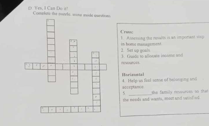 Yes, I Can Do it! 
Complete the puzzle, using gu 
Cross: 
1. Assessing the results is an imporant step 
in home management. 
2. Set up goals 
3. Guide to allocate income and 
resources 
Horizontal 
4. Help us feel sense of belonging and 
acceptance 
5 _the family resources so that 
the needs and wants, meet and satisfied