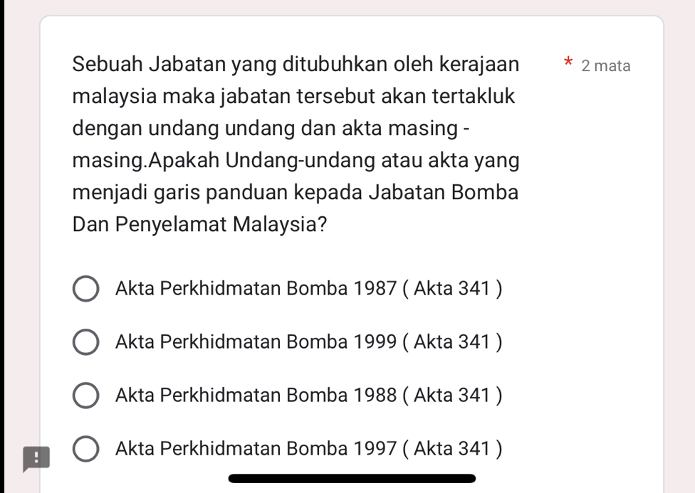 Sebuah Jabatan yang ditubuhkan oleh kerajaan 2 mata
malaysia maka jabatan tersebut akan tertakluk
dengan undang undang dan akta masing -
masing.Apakah Undang-undang atau akta yang
menjadi garis panduan kepada Jabatan Bomba
Dan Penyelamat Malaysia?
Akta Perkhidmatan Bomba 1987 ( Akta 341 )
Akta Perkhidmatan Bomba 1999 ( Akta 341 )
Akta Perkhidmatan Bomba 1988 ( Akta 341 )
! Akta Perkhidmatan Bomba 1997 ( Akta 341 )