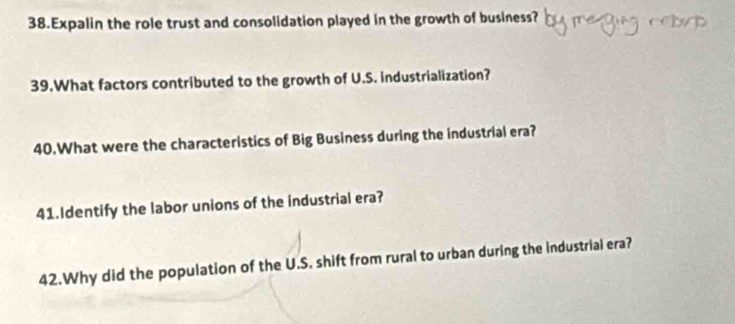 Expalin the role trust and consolidation played in the growth of business? 
39.What factors contributed to the growth of U.S. industrialization? 
40.What were the characteristics of Big Business during the industrial era? 
41.Identify the labor unions of the industrial era? 
42.Why did the population of the U.S. shift from rural to urban during the industrial era?