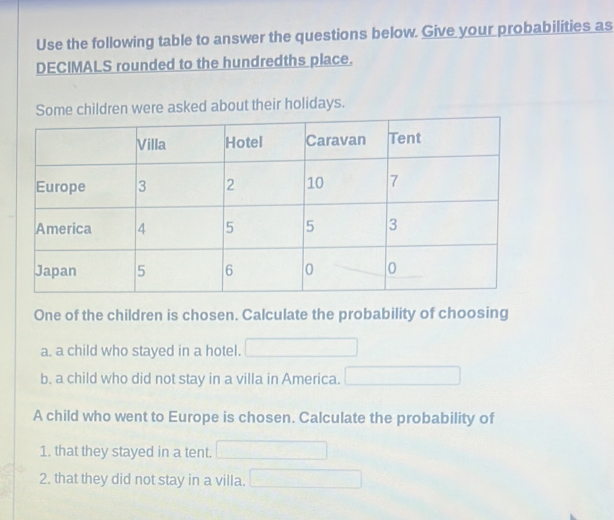 Use the following table to answer the questions below. Give your probabilities as 
DECIMALS rounded to the hundredths place. 
e children were asked about their holidays. 
One of the children is chosen. Calculate the probability of choosing 
a. a child who stayed in a hotel. 
b. a child who did not stay in a villa in America. 
A child who went to Europe is chosen. Calculate the probability of 
1. that they stayed in a tent. 
2. that they did not stay in a villa.