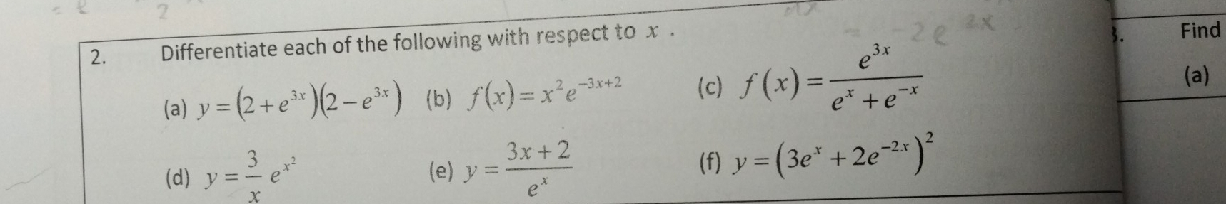 2 
2. Differentiate each of the following with respect to x. 
3. Find 
(a) y=(2+e^(3x))(2-e^(3x)) (b) f(x)=x^2e^(-3x+2) (c) f(x)= e^(3x)/e^x+e^(-x) 
(a) 
(d) y= 3/x e^(x^2) (e) y= (3x+2)/e^x 
(f) y=(3e^x+2e^(-2x))^2