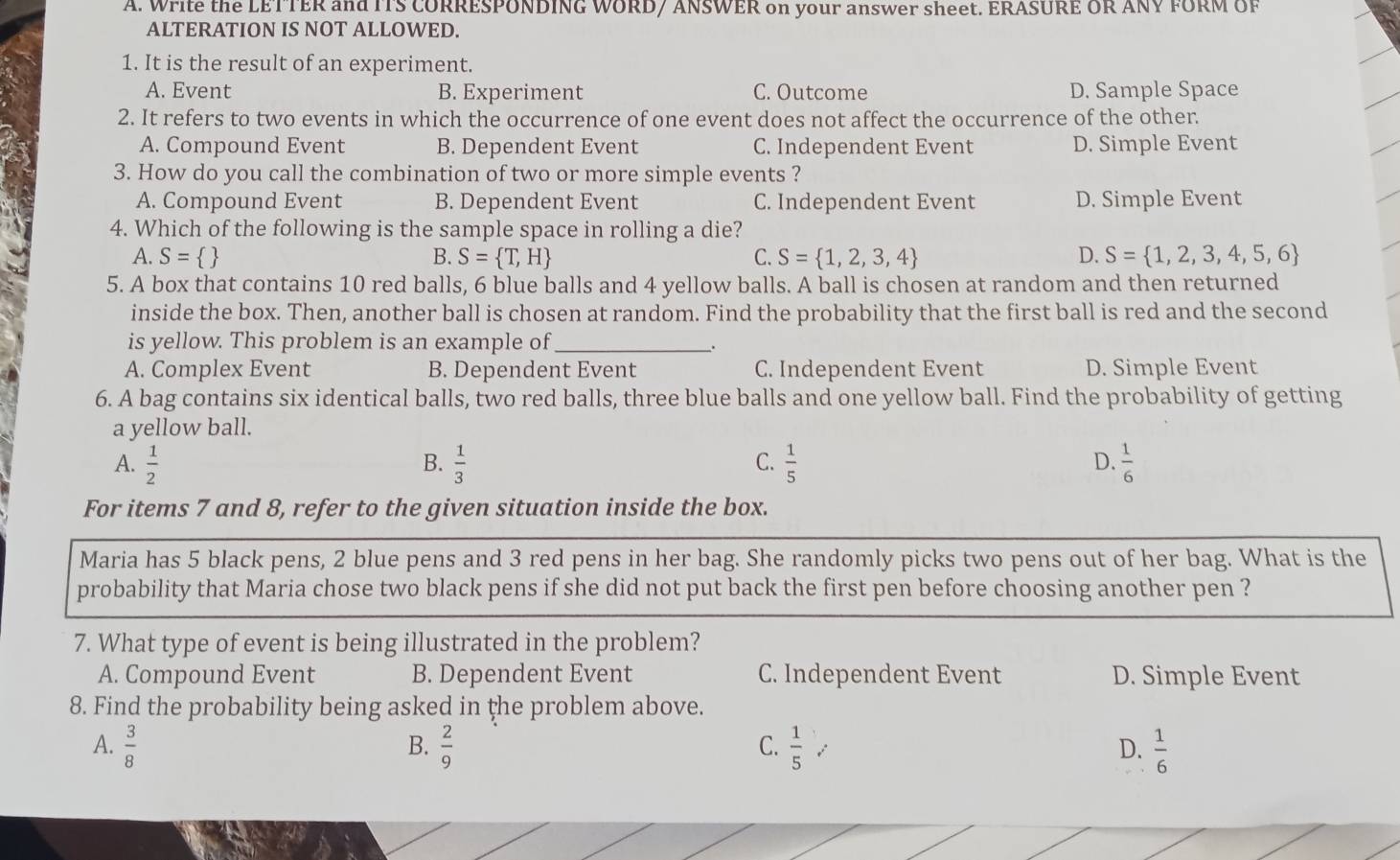 Write the LETTER and ITS CORRESPONDING WORD/ ANSWER on your answer sheet. ERASURE OR ANY FORM OF
ALTERATION IS NOT ALLOWED.
1. It is the result of an experiment.
A. Event B. Experiment C. Outcome D. Sample Space
2. It refers to two events in which the occurrence of one event does not affect the occurrence of the other.
A. Compound Event B. Dependent Event C. Independent Event D. Simple Event
3. How do you call the combination of two or more simple events ?
A. Compound Event B. Dependent Event C. Independent Event D. Simple Event
4. Which of the following is the sample space in rolling a die?
A. S=  B. S= T,H C. S= 1,2,3,4 D. S= 1,2,3,4,5,6
5. A box that contains 10 red balls, 6 blue balls and 4 yellow balls. A ball is chosen at random and then returned
inside the box. Then, another ball is chosen at random. Find the probability that the first ball is red and the second
is yellow. This problem is an example of_ _.
A. Complex Event B. Dependent Event C. Independent Event D. Simple Event
6. A bag contains six identical balls, two red balls, three blue balls and one yellow ball. Find the probability of getting
a yellow ball.
A.  1/2  B.  1/3  C.  1/5  D.  1/6 
For items 7 and 8, refer to the given situation inside the box.
Maria has 5 black pens, 2 blue pens and 3 red pens in her bag. She randomly picks two pens out of her bag. What is the
probability that Maria chose two black pens if she did not put back the first pen before choosing another pen ?
7. What type of event is being illustrated in the problem?
A. Compound Event B. Dependent Event C. Independent Event D. Simple Event
8. Find the probability being asked in the problem above.
A.  3/8   2/9  C.  1/5  D.  1/6 
B.