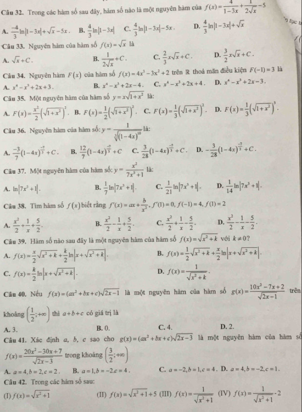 Trong các hàm số sau đây, hàm số nào là một nguyên hàm của f(x)= 4/1-3x + 1/2sqrt(x) -5
A.  (-4)/3 ln |1-3x|+sqrt(x)-5x. B.  4/3 ln |1-3x| C.  4/3 ln |1-3x|-5x. D.  4/3 ln |1-3x|+sqrt(x) n tục từ
Câu 33. Nguyên hàm của hàm số f(x)=sqrt(x) là
A. sqrt(x)+C. B.  1/2sqrt(x) +C. C.  2/3 xsqrt(x)+C. D.  3/2 xsqrt(x)+C.
Câu 34. Nguyên hàm F(x) của hàm số f(x)=4x^3-3x^2+2 trên R thoả mãn điều kiện F(-1)=3 là
A. x^4-x^3+2x+3. B. x^4-x^3+2x-4 C. x^4-x^3+2x+4. D. x^4-x^3+2x-3.
Câu 35. Một nguyên hàm của hàm số y=xsqrt(1+x^2) là:
A. F(x)= x^2/2 (sqrt(1+x^2))^2 B. F(x)= 1/2 (sqrt(1+x^2))^2. C. F(x)= 1/3 (sqrt(1+x^2))^2. D. F(x)= 1/3 (sqrt(1+x^2))^3.
Câu 36. Nguyên hàm của hàm số: y=frac 1sqrt[3]((1-4x)^10) là:
A.  (-3)/7 (1-4x)^ (-7)/3 +C. B.  12/7 (1-4x)^ (-7)/3 +C C.  3/28 (1-4x)^ (-2)/3 +C. D. - 3/28 (1-4x)^ (-7)/3 +C.
Câu 37. Một nguyên hàm của hàm số: y= x^2/7x^3+1  là:
A. ln |7x^3+1|.
B.  1/7 ln |7x^3+1|. C.  1/21 ln |7x^3+1|. D.  1/14 ln |7x^3+1|.
Câu 38. Tìm hàm số f(x) biết rằng f'(x)=ax+ b/x^2 ,f'(1)=0,f(-1)=4,f(1)=2
A.  x^2/2 + 1/x + 5/2 .  x^2/2 - 1/x + 5/2 . C.  x^2/2 + 1/x - 5/2 . D.  x^2/2 - 1/x - 5/2 .
B.
Câu 39. Hàm số nào sau đây là một nguyên hàm của hàm số f(x)=sqrt(x^2+k) với k!= 0 ?
A. f(x)= x/2 sqrt(x^2+k)+ k/2 ln |x+sqrt(x^2+k)|. B. f(x)= 1/2 sqrt(x^2+k)+ x/2 ln |x+sqrt(x^2+k)|.
C. f(x)= k/2 ln |x+sqrt(x^2+k)|. f(x)= 1/sqrt(x^2+k) .
D.
Câu 40. Nếu f(x)=(ax^2+bx+c)sqrt(2x-1) là một nguyên hàm của hàm số g(x)= (10x^2-7x+2)/sqrt(2x-1)  trên
khoǎng ( 1/2 ;+∈fty ) thì a+b+c có giá trị là
A. 3. B. 0. C. 4. D. 2.
Câu 41. Xác định a, b, c sao cho g(x)=(ax^2+bx+c)sqrt(2x-3) là một nguyên hàm của hàm số
f(x)= (20x^2-30x+7)/sqrt(2x-3)  trong khoảng ( 3/2 ;+∈fty )
A. a=4,b=2,c=2. B. a=1,b=-2c=4. C. a=-2,b=1,c=4. D. a=4,b=-2,c=1.
Câu 42. Trong các hàm số sau:
(I) f(x)=sqrt(x^2+1) (II) f(x)=sqrt(x^2+1)+5 (III) f(x)= 1/sqrt(x^2+1)  (IV) f(x)= 1/sqrt(x^2+1) · 2