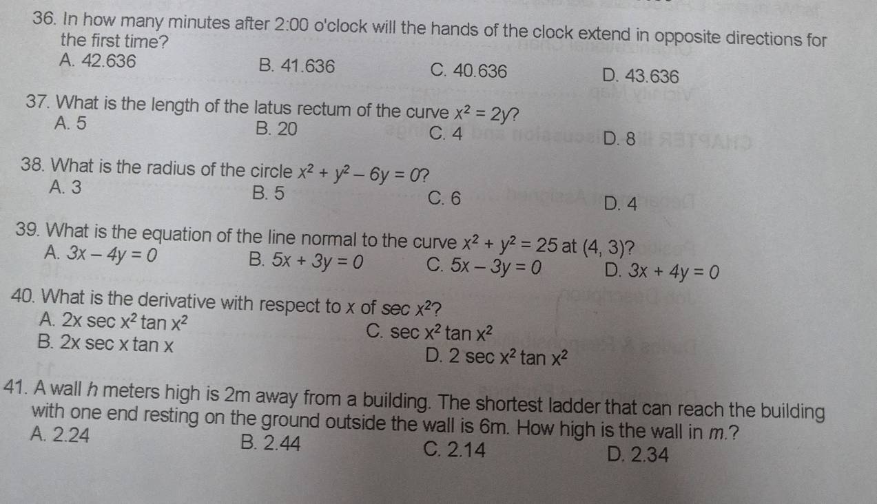 In how many minutes after 2:00 o'clock will the hands of the clock extend in opposite directions for
the first time?
A. 42.636 B. 41.636 C. 40.636 D. 43.636
37. What is the length of the latus rectum of the curve x^2=2y 7
A. 5 B. 20
C. 4 D. 8
38. What is the radius of the circle x^2+y^2-6y=0 ?
A. 3 B. 5 C. 6
D. 4
39. What is the equation of the line normal to the curve x^2+y^2=25 at (4,3) 2
A. 3x-4y=0
B. 5x+3y=0 C. 5x-3y=0 D. 3x+4y=0
40. What is the derivative with respect to x of sec x^2 ?
A. 2xsec x^2tan x^2 C. sec x^2tan x^2
B. 2xsec xtan x D. 2sec x^2tan x^2
41. A wall h meters high is 2m away from a building. The shortest ladder that can reach the building
with one end resting on the ground outside the wall is 6m. How high is the wall in m.?
A. 2.24 B. 2.44 C. 2.14
D. 2.34