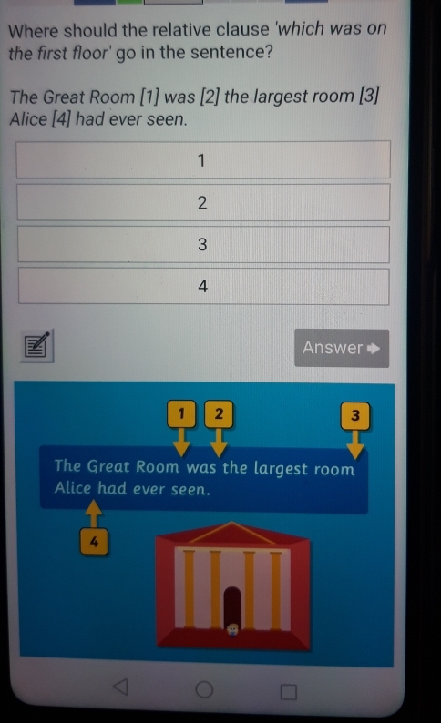 Where should the relative clause 'which was on
the first floor' go in the sentence?
The Great Room [1] was [2] the largest room [3]
Alice [4] had ever seen.
1
2
3
4
Answer
1 2
3
The Great Room was the largest room
Alice had ever seen.
4