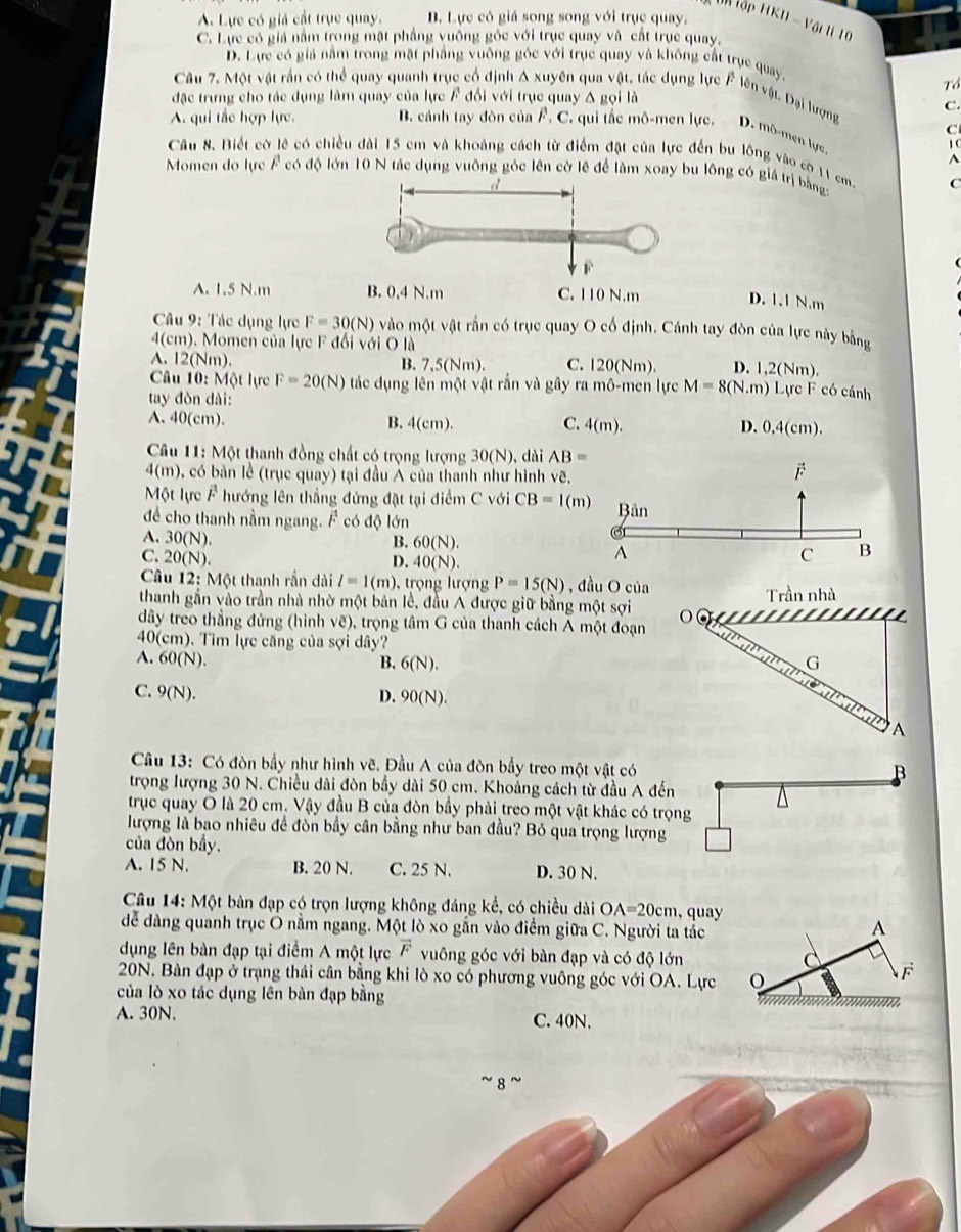 tn tập F
A. Lực có giả cất trục quay. B. Lực có giá song song với trục quay. KII-VC
5  11
C. Lực có giả nằm trong mặt phầng vuông góc với trục quay và cất trục quay,
D. Lực có giả nằm trong mặt phẳng vuống góc với trục quay và không cất trục quay
Tổ
Câu 7. Một vật rần có thể quay quanh trục cổ định Δ xuyên qua vật, tác dụng lực F lên vật, Đại lượng C.
đặc trưng cho tác dụng làm quay của lực F đổi với trục quay Δ gọi là
A. qui tác hợp lực B. cánh tay đòn của F. C. qui tắc mô-men lực. D. mô-men lực C
Câu 8. Biết cờ lê có chiều dài 15 cm và khoảng cách từ điểm đặt của lực đến bu lồng vào có 11 cm 1 C^(Momen do lực F có độ lớn 10 N tác dụng vuỡng góc lên cờ lê để làm xoay bu lông có giá trị bằng:
C
A. 1.5 N.m C. 110 N.m
D. 1.1 N.m
* Câu 9: Tác dụng lực F=30(N) vào một vật rắn có trục quay O cố định. Cánh tay đòn của lực này bằng
4(cm) ). Momen của lực F đổi với O là
A. 12(Nm). B. 7,5(Nm). C. 20(Nn D. 1,2(Nm).
Câu 10: Một lực F=20(N) tác dụng lên m△ tvee hat ) t rắn và gây ra mhat o-me
tay đòn dài: n lực M=8(N.m) Lực F có cánh
C.
A. 40(cm). B. 4(cm). 4(m). D. 0,4(cm).
Câu 11: Một thanh đồng chất có trọng lượng 30(N ), dài AB=
4(m) có bản lề (trục quay) tại đầu Á của thanh như hình vẽ,
É
Một lực F hướng lên thẳng đứng đặt tại điểm CvoiCB=1(m)
để cho thanh nằm ngang. F có độ lớn Bản
A. 30(N).
B. 60(N). c B
C. 20(N).
D. 40(N).
A
Câu 12: Một thanh rắn dài l=1(m) rọ ng lượn P=15(N) , đầu O của
thanh gần vào trần nhà nhờ một bản lề, đầu A được giữ bằng một sợi o Trần nhà
a
đây treo thẳng đứng (hình vẽ), trọng tâm G của thanh cách A một đoạn a
40(cm). Tìm lực căng của sợi dây?
A. 60(N). B. 6(N). G
C. 9(N). D. 90(N).
A
Câu 13: Có đòn bầy như hình vẽ. Đầu A của đòn bầy treo một vật có
B
trọng lượng 30 N. Chiều dài đòn bầy dài 50 cm. Khoảng cách từ đầu A đến
trục quay O là 20 cm. Vậy đầu B của đòn bầy phải treo một vật khác có trọng
lượng là bao nhiêu đề đòn bầy cân bằng như ban đầu? Bỏ qua trọng lượng
của đòn bầy.
A. 15 N. B. 20 N. C. 25 N. D. 30 N.
Câu 14: Một bàn đạp có trọn lượng không đáng kể, có chiều dài OA=20cm , quay
dểễ dàng quanh trục Ô nằm ngang. Một lò xo gắn vào điểm giữa C. Người ta tắc
A
dụng lên bàn đạp tại điểm A một lực vector F vuông góc với bàn đạp và có độ lớn d vector F
20N. Bàn đạp ở trạng thái cân bằng khi lò xo có phương vuông góc với OA. Lực
của lò xo tác dụng lên bàn đạp bằng
A. 30N. C. 40N.
8 ~