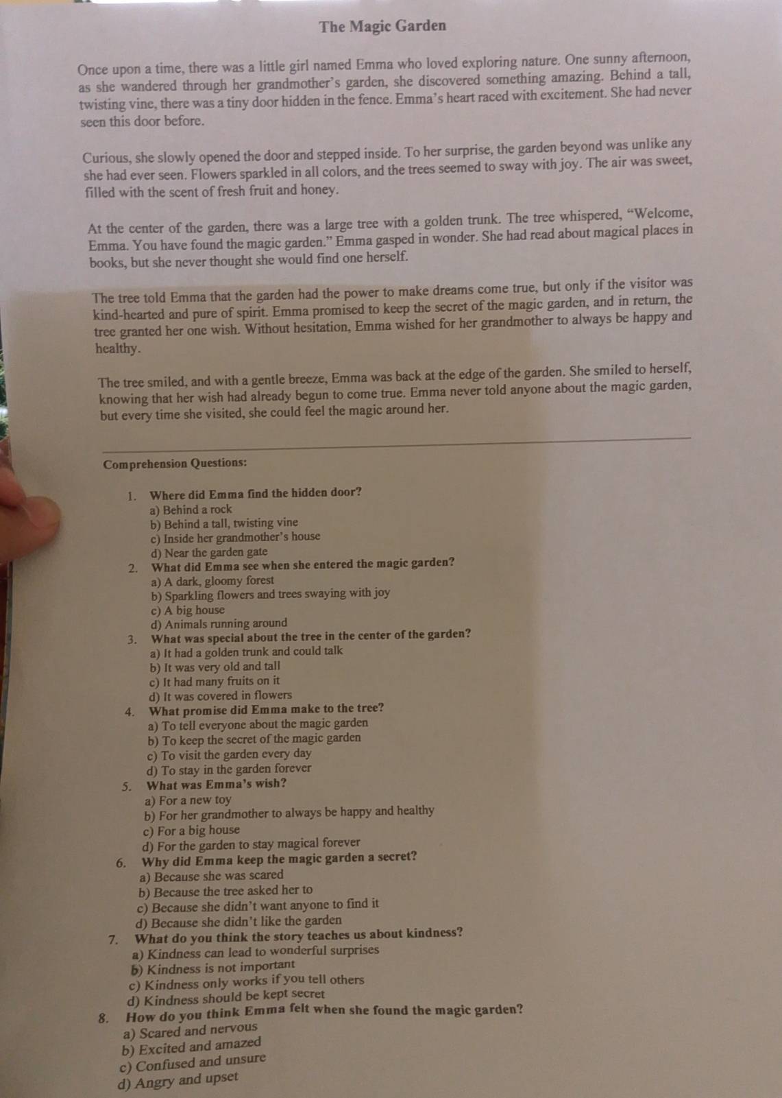 The Magic Garden
Once upon a time, there was a little girl named Emma who loved exploring nature. One sunny afternoon,
as she wandered through her grandmother’s garden, she discovered something amazing. Behind a tall,
twisting vine, there was a tiny door hidden in the fence. Emma’s heart raced with excitement. She had never
seen this door before.
Curious, she slowly opened the door and stepped inside. To her surprise, the garden beyond was unlike any
she had ever seen. Flowers sparkled in all colors, and the trees seemed to sway with joy. The air was sweet,
filled with the scent of fresh fruit and honey.
At the center of the garden, there was a large tree with a golden trunk. The tree whispered, “Welcome,
Emma. You have found the magic garden.” Emma gasped in wonder. She had read about magical places in
books, but she never thought she would find one herself.
The tree told Emma that the garden had the power to make dreams come true, but only if the visitor was
kind-hearted and pure of spirit. Emma promised to keep the secret of the magic garden, and in return, the
tree granted her one wish. Without hesitation, Emma wished for her grandmother to always be happy and
healthy.
The tree smiled, and with a gentle breeze, Emma was back at the edge of the garden. She smiled to herself,
knowing that her wish had already begun to come true. Emma never told anyone about the magic garden,
but every time she visited, she could feel the magic around her.
Comprehension Questions:
1. Where did Emma find the hidden door?
a) Behind a rock
b) Behind a tall, twisting vine
c) Inside her grandmother’s house
d) Near the garden gate
2. What did Emma see when she entered the magic garden?
a) A dark, gloomy forest
b) Sparkling flowers and trees swaying with joy
c) A big house
d) Animals running around
3. What was special about the tree in the center of the garden?
a) It had a golden trunk and could talk
b) It was very old and tall
c) It had many fruits on it
d) It was covered in flowers
4. What promise did Emma make to the tree?
a) To tell everyone about the magic garden
b) To keep the secret of the magic garden
c) To visit the garden every day
d) To stay in the garden forever
5. What was Emma’s wish?
a) For a new toy
b) For her grandmother to always be happy and healthy
c) For a big house
d) For the garden to stay magical forever
6. Why did Emma keep the magic garden a secret?
a) Because she was scared
b) Because the tree asked her to
c) Because she didn’t want anyone to find it
d) Because she didn’t like the garden
7. What do you think the story teaches us about kindness?
a) Kindness can lead to wonderful surprises
b) Kindness is not important
c) Kindness only works if you tell others
d) Kindness should be kept secret
8. How do you think Emma felt when she found the magic garden?
a) Scared and nervous
b) Excited and amazed
c) Confused and unsure
d) Angry and upset
