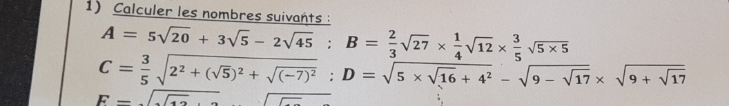 Calculer les nombres suivants :
A=5sqrt(20)+3sqrt(5)-2sqrt(45); B= 2/3 sqrt(27)*  1/4 sqrt(12)*  3/5 sqrt(5* 5)
C= 3/5 sqrt(2^2+(sqrt 5))^2+sqrt((-7)^2); D=sqrt(5* sqrt 16)+4^2-sqrt(9-sqrt 17)* sqrt(9+sqrt 17)
F=sqrt(sqrt 12)