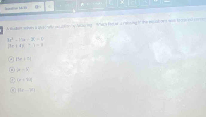 Question 3M/35 18) L ×
A student solves a quadratic equation by factoring. Which factor is missing if the equations was factored corres
3x^2-11x-20=0
(3x+4)(?)=0
A (3x+5)
(x-5)
C (x+20)
D (3x-16)