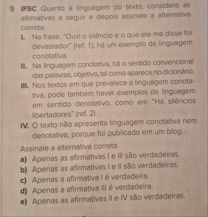 IFSC Quanto à linguagem do texto, considere as
afirmativas a seguir e depois assinale a alternativa
correta.
I. Na frase, “Ouvi o silêncio e o que ele me disse foi
devastador” (ref. 1), há um exemplo de linguagem
conotativa.
II. Na linguagem conotativa, há o sentido convencional
das palavras, objetivo, tal como aparece no dicionário.
III. Nos textos em que prevalece a linguagem conota-
tiva, pode também haver exemplos de linguagem
em sentido denotativo, como em “Há silêncios
libertadores” (ref. 2).
IV. O texto não apresenta linguagem conotativa nem
denotativa, porque foi publicado em um blog.
Assinale a alternativa correta.
a) Apenas as afirmativas I e III são verdadeiras.
b) Apenas as afirmativas I e II são verdadeiras.
c) Apenas a afirmativa I é verdadeira.
d) Apenas a afirmativa III é verdadeira.
e) Apenas as afirmativas II e IV são verdadeiras.